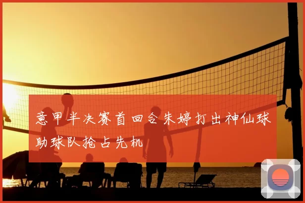 意甲半决赛首回合朱婷打出神仙球助球队抢占先机