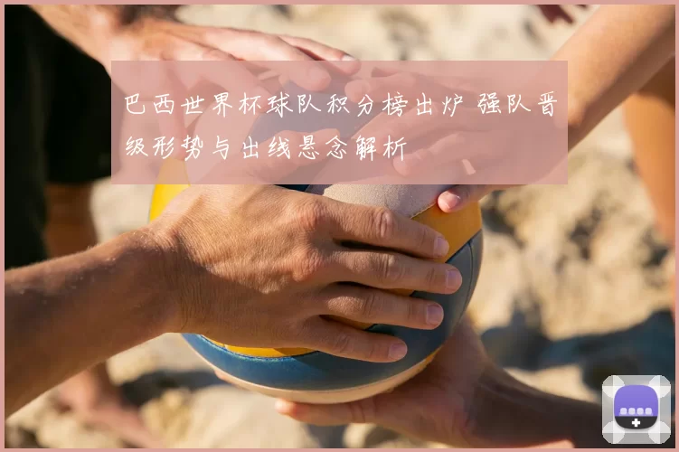 巴西世界杯球队积分榜出炉 强队晋级形势与出线悬念解析