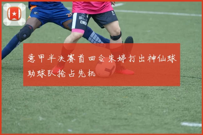 意甲半决赛首回合朱婷打出神仙球助球队抢占先机