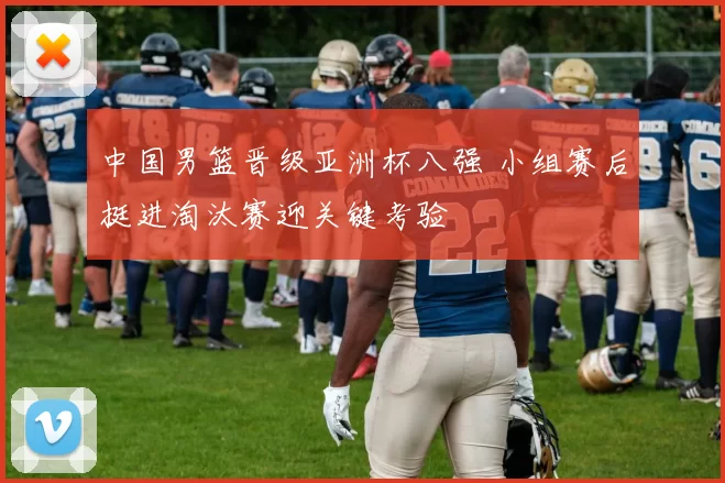 中国男篮晋级亚洲杯八强 小组赛后挺进淘汰赛迎关键考验