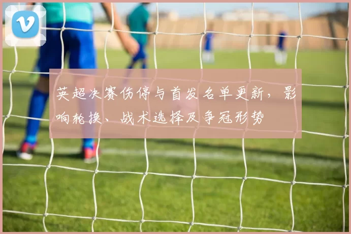 英超决赛伤停与首发名单更新，影响轮换、战术选择及争冠形势