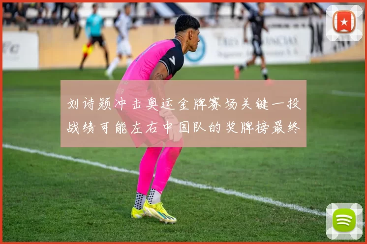 刘诗颖冲击奥运金牌赛场关键一投战绩可能左右中国队的奖牌榜最终排名