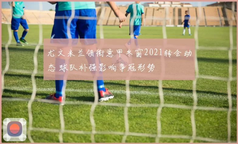 尤文米兰领衔意甲冬窗2021转会动态 球队补强影响争冠形势