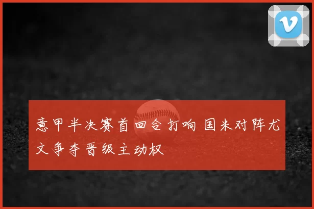 意甲半决赛首回合打响 国米对阵尤文争夺晋级主动权