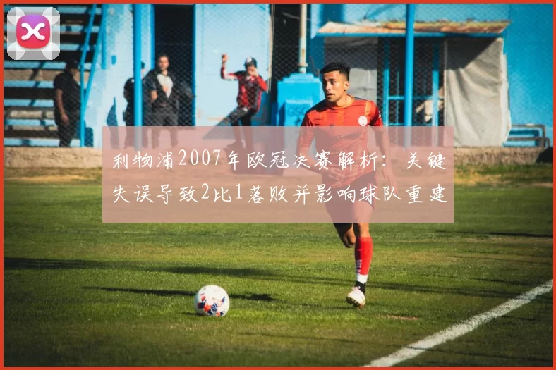 利物浦2007年欧冠决赛解析:关键失误导致2比1落败并影响球队重建