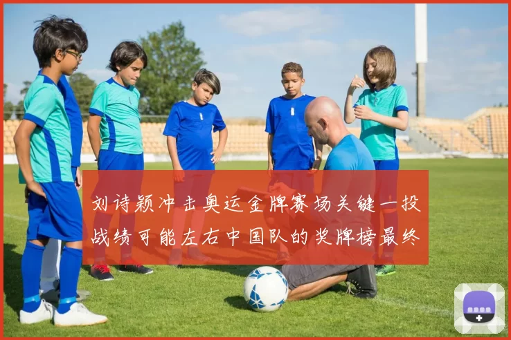 刘诗颖冲击奥运金牌赛场关键一投战绩可能左右中国队的奖牌榜最终排名