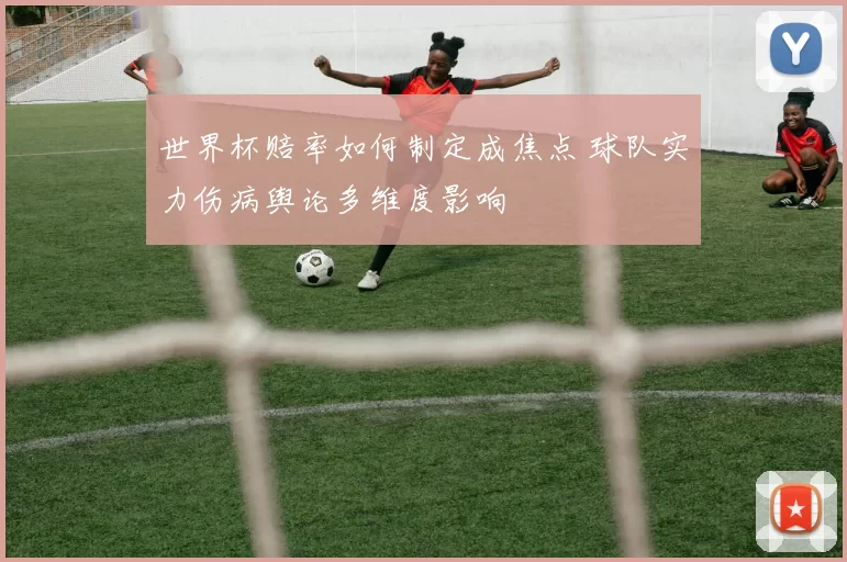 世界杯赔率如何制定成焦点 球队实力伤病舆论多维度影响