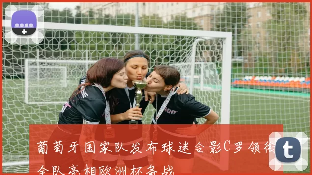 葡萄牙国家队发布球迷合影C罗领衔全队亮相欧洲杯备战