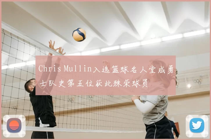 Chris Mullin入选篮球名人堂成勇士队史第五位获此殊荣球员