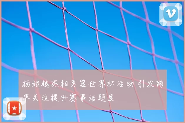 杨超越亮相男篮世界杯活动 引发跨界关注提升赛事话题度