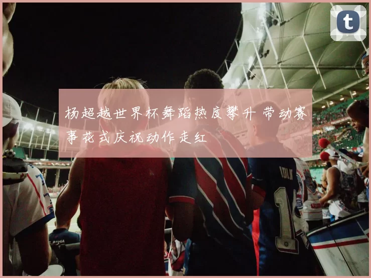 杨超越世界杯舞蹈热度攀升 带动赛事花式庆祝动作走红