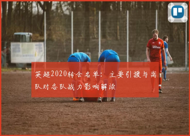 英超2020转会名单：主要引援与离队对各队战力影响解读