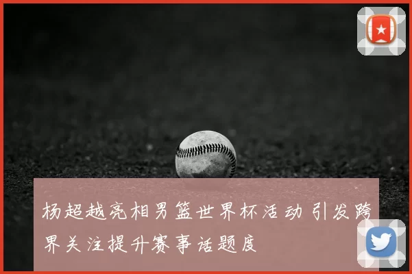 杨超越亮相男篮世界杯活动 引发跨界关注提升赛事话题度