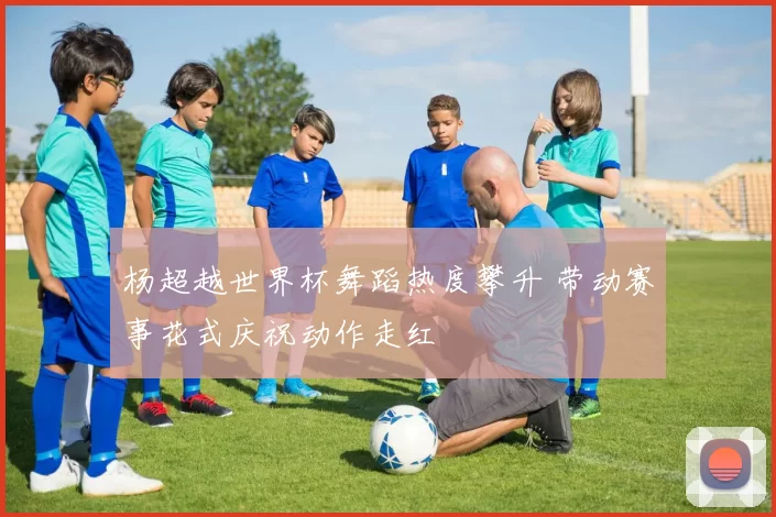 杨超越世界杯舞蹈热度攀升 带动赛事花式庆祝动作走红