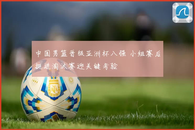 中国男篮晋级亚洲杯八强 小组赛后挺进淘汰赛迎关键考验