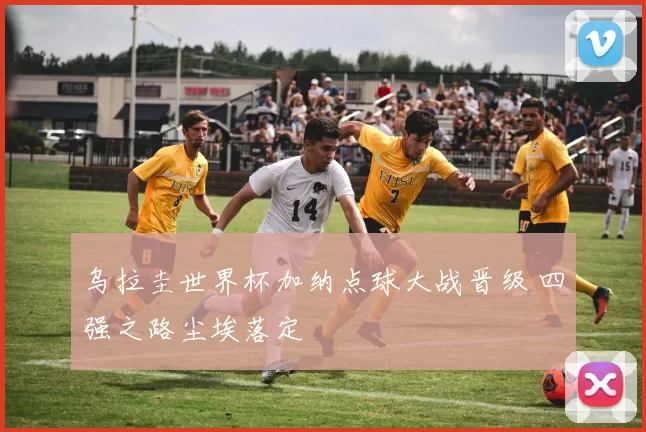 乌拉圭世界杯加纳点球大战晋级 四强之路尘埃落定