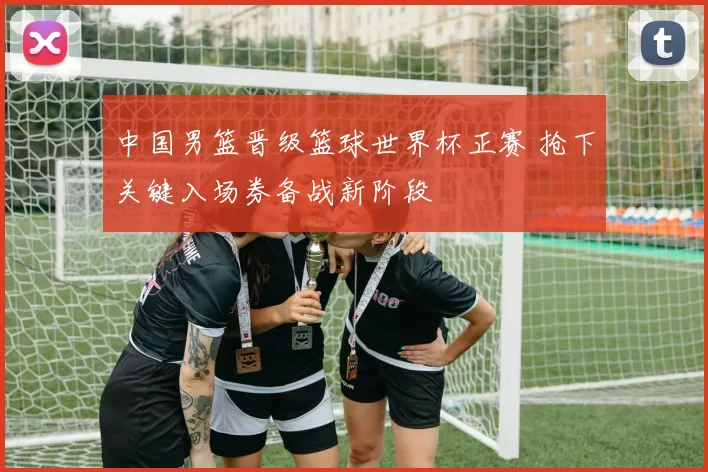 中国男篮晋级篮球世界杯正赛 抢下关键入场券备战新阶段