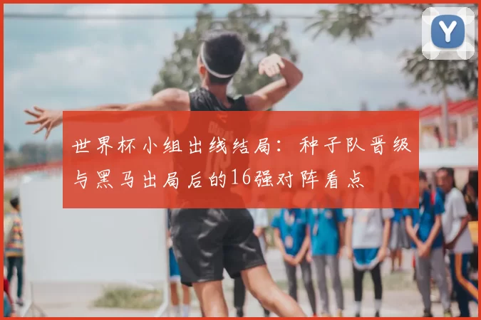 世界杯小组出线结局：种子队晋级与黑马出局后的16强对阵看点
